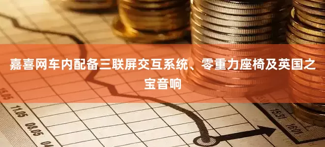 嘉喜网车内配备三联屏交互系统、零重力座椅及英国之宝音响