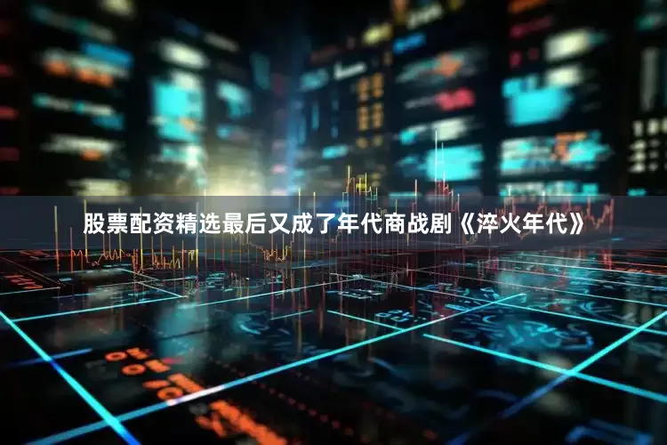 股票配资精选最后又成了年代商战剧《淬火年代》