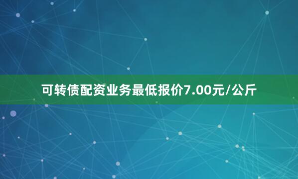 可转债配资业务最低报价7.00元/公斤