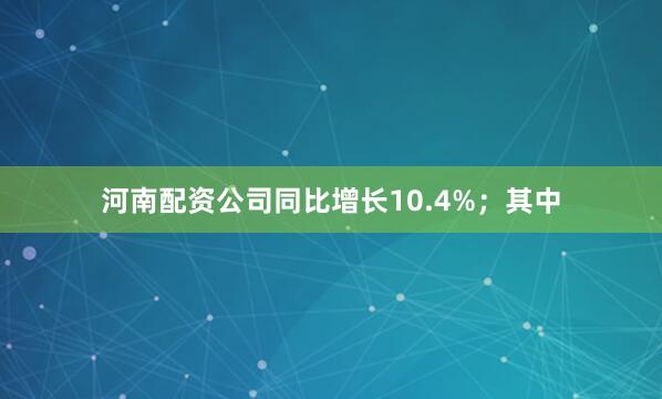 河南配资公司同比增长10.4%；其中