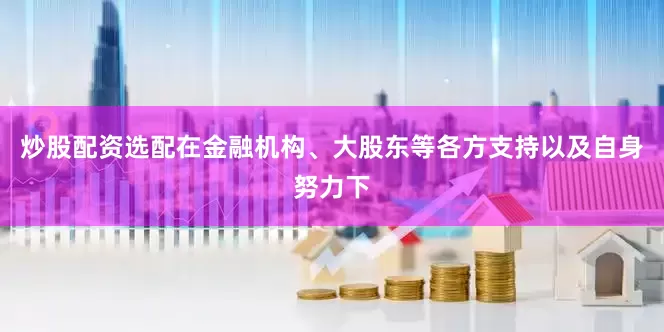 炒股配资选配在金融机构、大股东等各方支持以及自身努力下