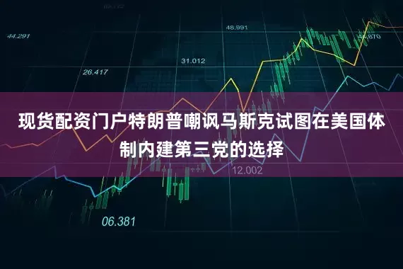 现货配资门户特朗普嘲讽马斯克试图在美国体制内建第三党的选择