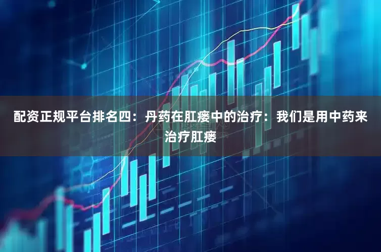 配资正规平台排名四：丹药在肛瘘中的治疗：我们是用中药来治疗肛瘘