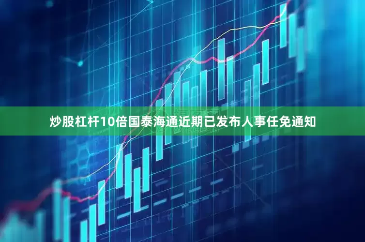 炒股杠杆10倍国泰海通近期已发布人事任免通知