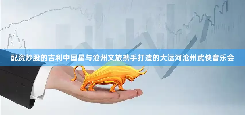 配资炒股的吉利中国星与沧州文旅携手打造的大运河沧州武侠音乐会