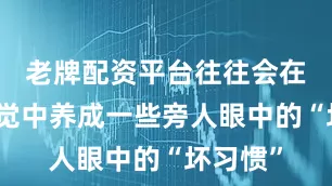老牌配资平台往往会在不知不觉中养成一些旁人眼中的“坏习惯”