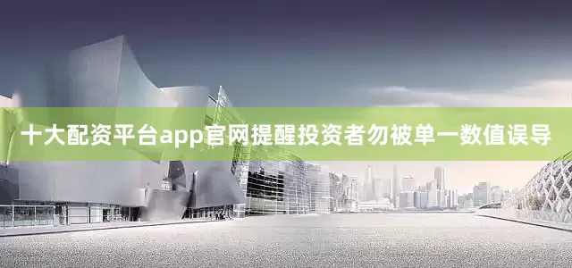 十大配资平台app官网提醒投资者勿被单一数值误导