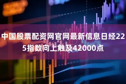 中国股票配资网官网最新信息日经225指数向上触及42000点