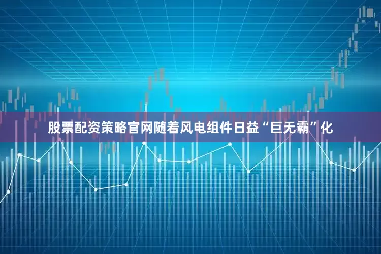 股票配资策略官网随着风电组件日益“巨无霸”化