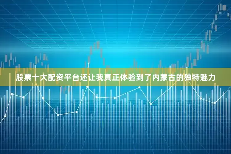 股票十大配资平台还让我真正体验到了内蒙古的独特魅力
