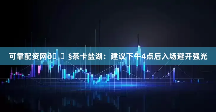 可靠配资网💧茶卡盐湖：建议下午4点后入场避开强光