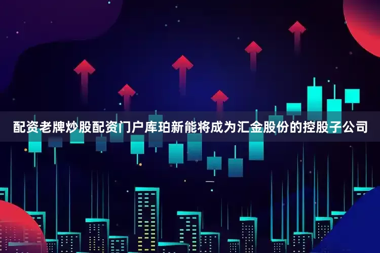 配资老牌炒股配资门户库珀新能将成为汇金股份的控股子公司