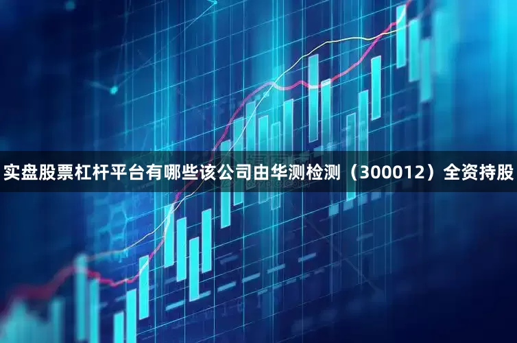 实盘股票杠杆平台有哪些该公司由华测检测（300012）全资持股