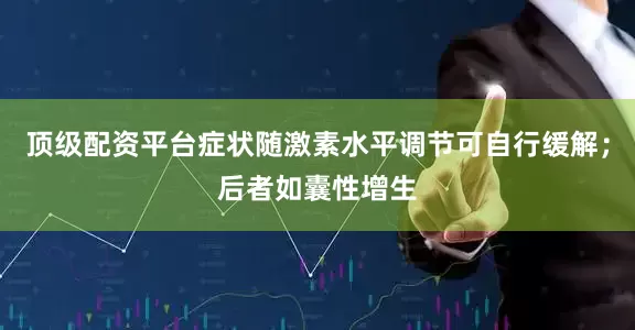 顶级配资平台症状随激素水平调节可自行缓解；后者如囊性增生