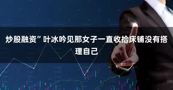 炒股融资”叶冰吟见那女子一直收拾床铺没有搭理自己