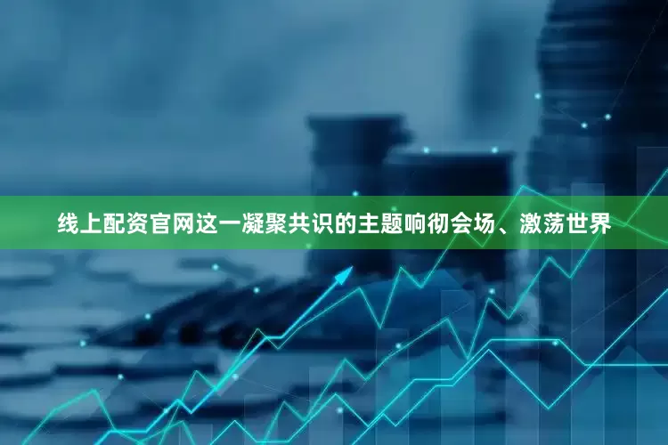 线上配资官网这一凝聚共识的主题响彻会场、激荡世界