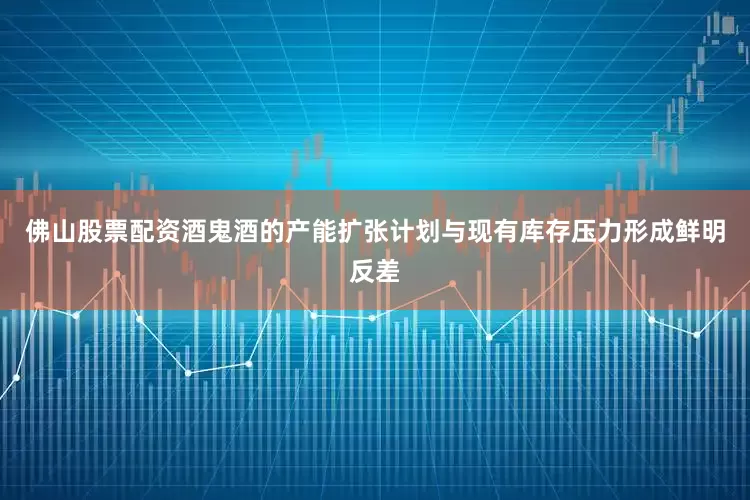 佛山股票配资酒鬼酒的产能扩张计划与现有库存压力形成鲜明反差