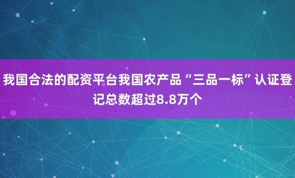 我国合法的配资平台我国农产品“三品一标”认证登记总数超过8.8万个
