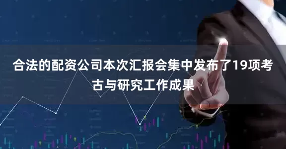 合法的配资公司本次汇报会集中发布了19项考古与研究工作成果