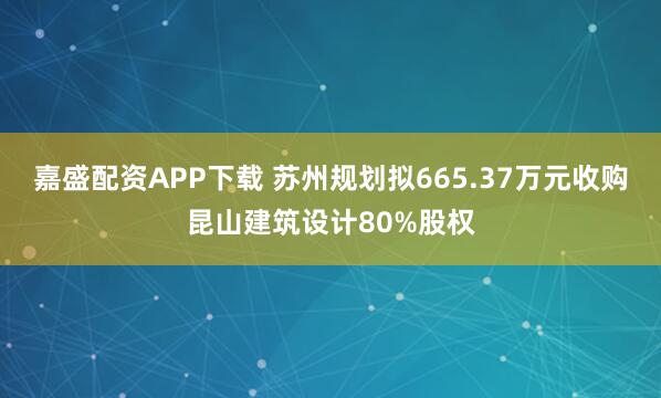 嘉盛配资APP下载 苏州规划拟665.37万元收购昆山建筑设计80%股权