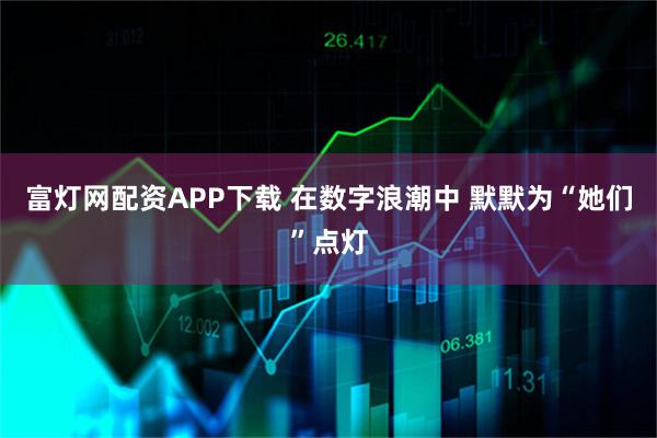 富灯网配资APP下载 在数字浪潮中 默默为“她们”点灯
