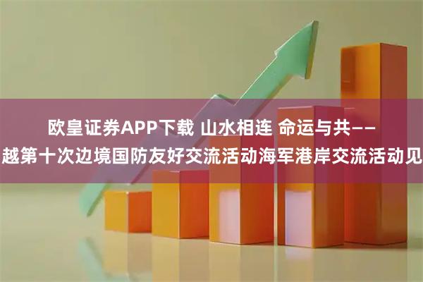 欧皇证券APP下载 山水相连 命运与共——中越第十次边境国防友好交流活动海军港岸交流活动见闻