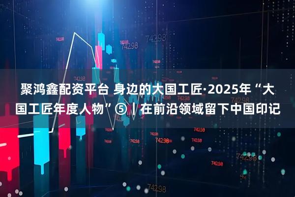 聚鸿鑫配资平台 身边的大国工匠·2025年“大国工匠年度人物”⑤｜在前沿领域留下中国印记