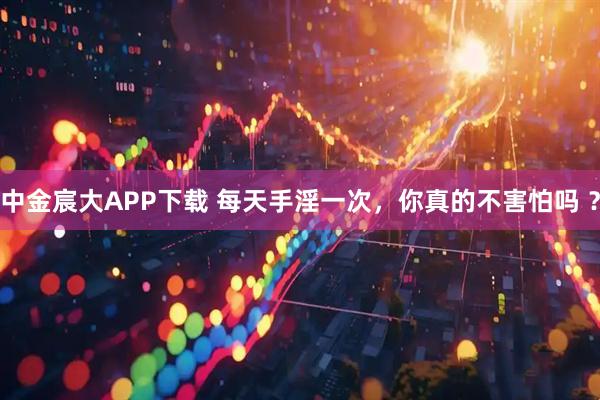 中金宸大APP下载 每天手淫一次，你真的不害怕吗 ？
