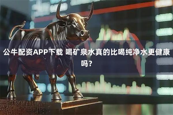 公牛配资APP下载 喝矿泉水真的比喝纯净水更健康吗？