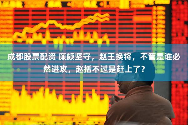 成都股票配资 廉颇坚守，赵王换将，不管是谁必然进攻，赵括不过是赶上了？