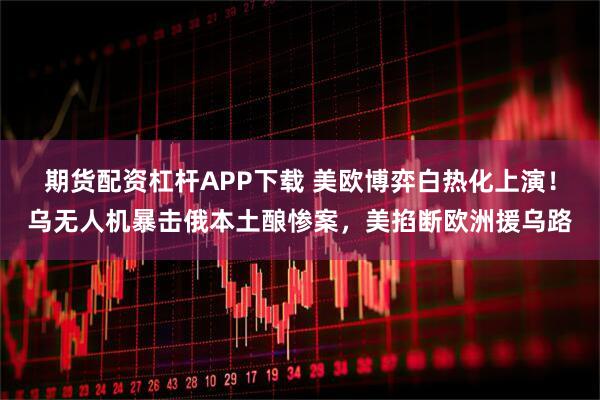 期货配资杠杆APP下载 美欧博弈白热化上演！乌无人机暴击俄本土酿惨案，美掐断欧洲援乌路