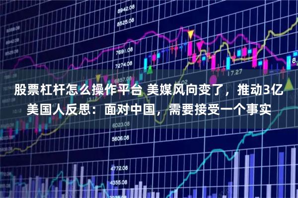 股票杠杆怎么操作平台 美媒风向变了，推动3亿美国人反思：面对中国，需要接受一个事实