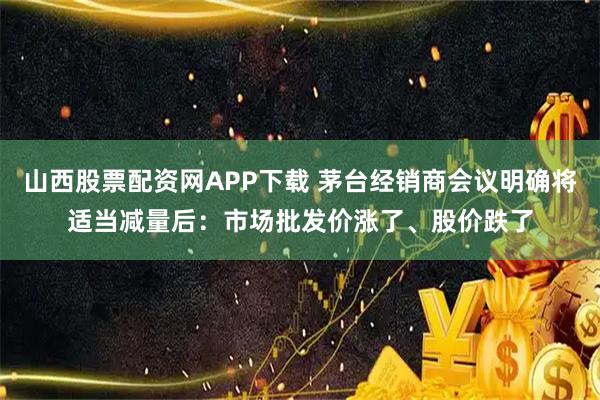 山西股票配资网APP下载 茅台经销商会议明确将适当减量后：市场批发价涨了、股价跌了