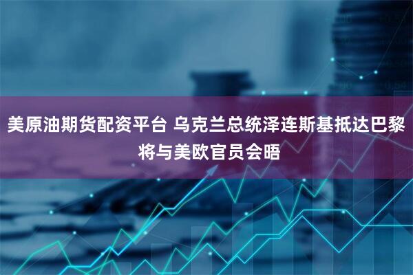 美原油期货配资平台 乌克兰总统泽连斯基抵达巴黎 将与美欧官员会晤