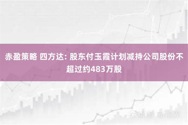 赤盈策略 四方达: 股东付玉霞计划减持公司股份不超过约483万股