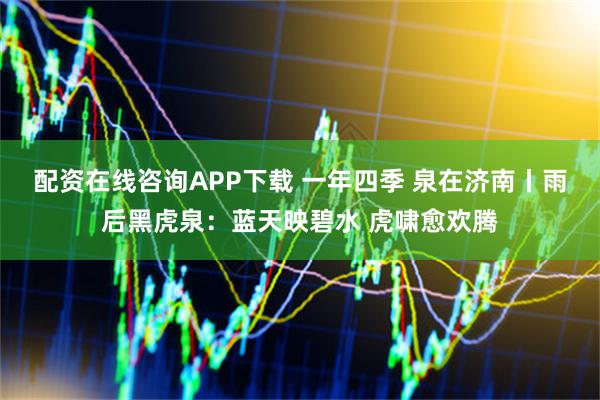 配资在线咨询APP下载 一年四季 泉在济南丨雨后黑虎泉：蓝天映碧水 虎啸愈欢腾